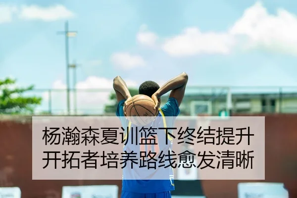 杨瀚森夏训篮下终结提升 开拓者培养路线愈发清晰